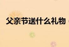 父亲节送什么礼物（父亲节送爸爸什么好）