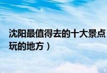 沈阳最值得去的十大景点（沈阳旅游必去的地方沈阳一定要玩的地方）