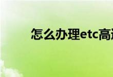 怎么办理etc高速卡（怎么办护照）