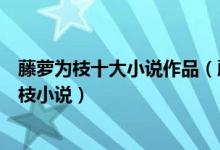 藤萝为枝十大小说作品（藤萝为枝作者小说作品推荐藤萝为枝小说）