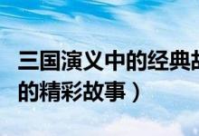 三国演义中的经典故事top10（三国演义里面的精彩故事）