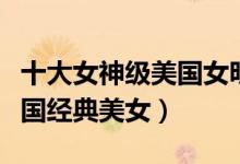 十大女神级美国女明星（最美美国女星排名美国经典美女）