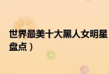 世界最美十大黑人女明星（最美黑人女星是谁黑人美女明星盘点）