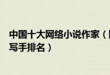 中国十大网络小说作家（网络小说作家排行榜中国著名网络写手排名）