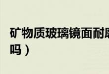 矿物质玻璃镜面耐磨吗（矿物质玻璃镜面防刮吗）