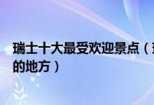 瑞士十大最受欢迎景点（瑞士热门旅游景点瑞士旅游多人去的地方）