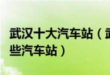 武汉十大汽车站（武汉汽车站排行榜武汉有哪些汽车站）