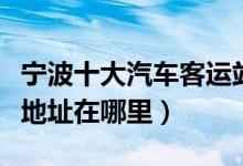宁波十大汽车客运站（宁波有几个汽车站具体地址在哪里）