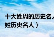 十大姓周的历史名人（古代姓周的历史名人周姓历史名人）