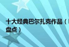 十大经典巴尔扎克作品（巴尔扎克的代表作巴尔扎克的小说盘点）
