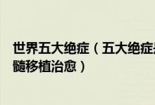 世界五大绝症（五大绝症是哪五种目前只有一种可以通过骨髓移植治愈）