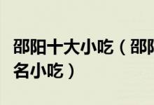 邵阳十大小吃（邵阳特色小吃排行邵阳有什么名小吃）