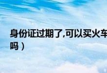 身份证过期了,可以买火车票吗?（身份证过期了能买火车票吗）
