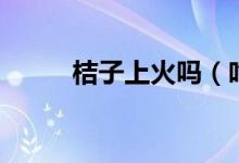 桔子上火吗（吃桔子会不会上火）