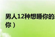 男人12种想睡你的表现（超3个以上只是想睡你）