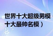 世界十大超级男模（世界十大著名男模特国际十大最帅名模）