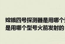嫦娥四号探测器是用哪个型号火箭发射的（嫦娥四号探测器是用哪个型号火箭发射的）