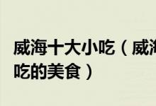 威海十大小吃（威海有什么著名的小吃威海必吃的美食）