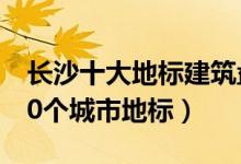 长沙十大地标建筑盘点（长沙最具代表性的10个城市地标）