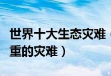 世界十大生态灾难（人类造成的生态灾难最严重的灾难）