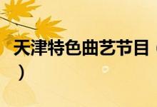 天津特色曲艺节目（天津特色曲艺节目有哪些）