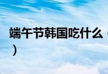 端午节韩国吃什么（韩国端午节的食俗有哪些）