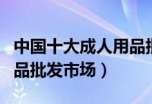中国十大成人用品批发市场（国内大型情趣用品批发市场）