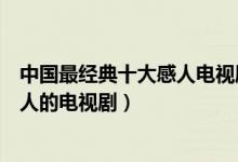 中国最经典十大感人电视剧（堪称催泪弹的悲情电视剧最感人的电视剧）