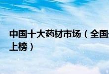中国十大药材市场（全国最大的药材批发市场安国药材市场上榜）
