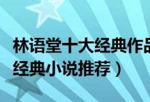 林语堂十大经典作品（林语堂作品盘点林语堂经典小说推荐）
