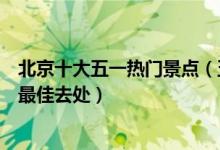 北京十大五一热门景点（五一去哪玩最好北京北京五一旅游最佳去处）