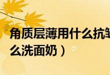 角质层薄用什么抗皱的护肤品（角质层薄用什么洗面奶）