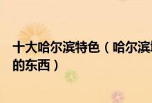 十大哈尔滨特色（哈尔滨城市特点及特色哈尔滨最具代表性的东西）