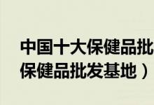 中国十大保健品批发市场（全国最大的10个保健品批发基地）