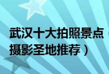 武汉十大拍照景点（武汉拍照好看的地方武汉摄影圣地推荐）