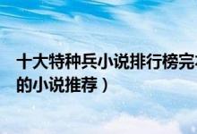 十大特种兵小说排行榜完本（好看的特种兵小说关于特种兵的小说推荐）