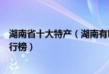 湖南省十大特产（湖南有哪些特产值得带走湖南著名特产排行榜）