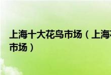 上海十大花鸟市场（上海花鸟市场地址大全上海哪里有花鸟市场）
