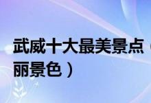 武威十大最美景点（武威最美的地方武威的美丽景色）