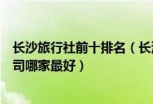 长沙旅行社前十排名（长沙口碑好的旅行社推荐长沙旅游公司哪家最好）