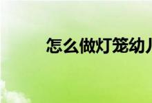 怎么做灯笼幼儿园（怎么做灯笼）