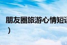 朋友圈旅游心情短语（朋友圈旅游接地气短语）