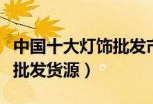 中国十大灯饰批发市场（最大的灯具市场灯饰批发货源）