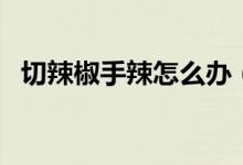 切辣椒手辣怎么办（如何处理切辣椒手辣）