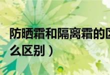 防晒霜和隔离霜的区别（防晒霜和隔离霜有什么区别）