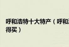 呼和浩特十大特产（呼和浩特有什么特产呼市特产有哪些值得买）