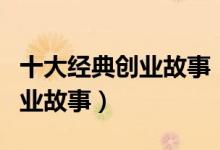 十大经典创业故事（有关创业的故事成功的创业故事）