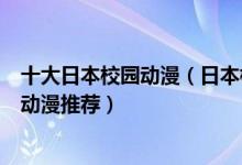 十大日本校园动漫（日本校园题材的动漫盘点最火日本校园动漫推荐）