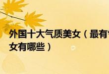 外国十大气质美女（最有气质的国外女明星是谁外国知性美女有哪些）