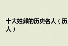 十大姓郭的历史名人（历史上姓郭的最有名的人郭姓历史名人）
